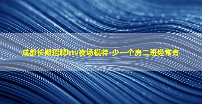 成都长期招聘ktv夜场模特-少一个房二班经常有